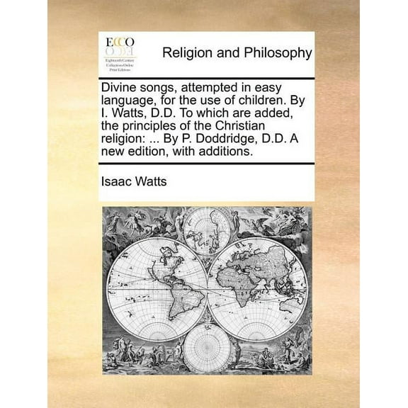 Divine Songs, Attempted in Easy Language, for the Use of Children. by I. Watts, D.D. to Which Are Added, the Principles of the Christian Religion: By P. Doddridge, D.D. a New Edition, with Additions.