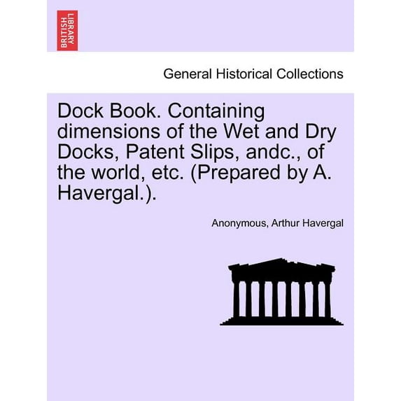 Dock Book. Containing Dimensions of the Wet and Dry Docks, Patent Slips, Andc., of the World, Etc. (Prepared by A. Havergal.).