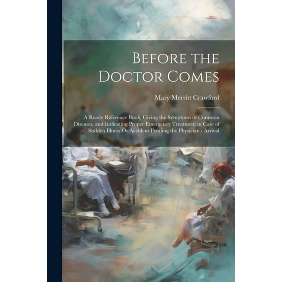 Before the Doctor Comes: A Ready Reference Book, Giving the Symptoms of Common Diseases, and Indicating Proper Emergency Treatment in Case of Sudden Illness Or Accident Pending the Physician's Arrival