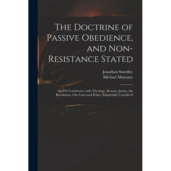 The Doctrine of Passive Obedience, and Non-resistance Stated : and Its Consistence With Theology, Reason, Justice, the Revolution, Our Laws and Policy, Impartially Consider'd (Paperback)