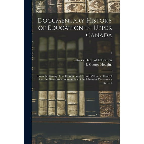 Documentary History of Education in Upper Canada : From the Passing of the Constitutional Act of 1791 to the Close of Rev. Dr. Ryerson's Administration of the Education Department in 1876; 1 (Paperback)