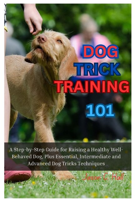 Dog Trick Training 101: A Step-By-Step Guide for Raising a Healthy Well-Behaved Dog, Plus Essential, Intermediate and Advanced Dog Tricks Training Techniques (Paperback)