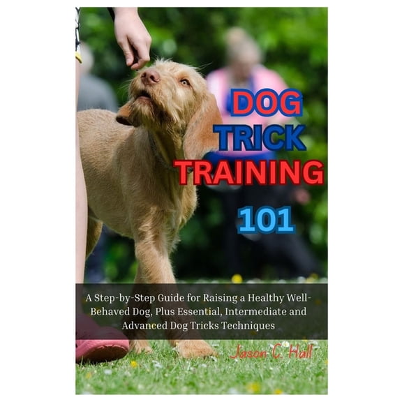 Dog Trick Training 101: A Step-By-Step Guide for Raising a Healthy Well-Behaved Dog, Plus Essential, Intermediate and Advanced Dog Tricks Training Techniques (Paperback)