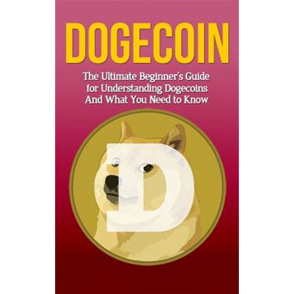 Dogecoin : The Ultimate Beginner's Guide for Understanding Dogecoin and What You Need to Know