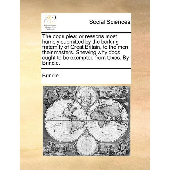 The Dogs Plea: Or Reasons Most Humbly Submitted by the Barking Fraternity of Great Britain, to the Men Their Masters. Shewing Why Dogs Ought to be Exempted from Taxes. By Brindle. (Paperback)
