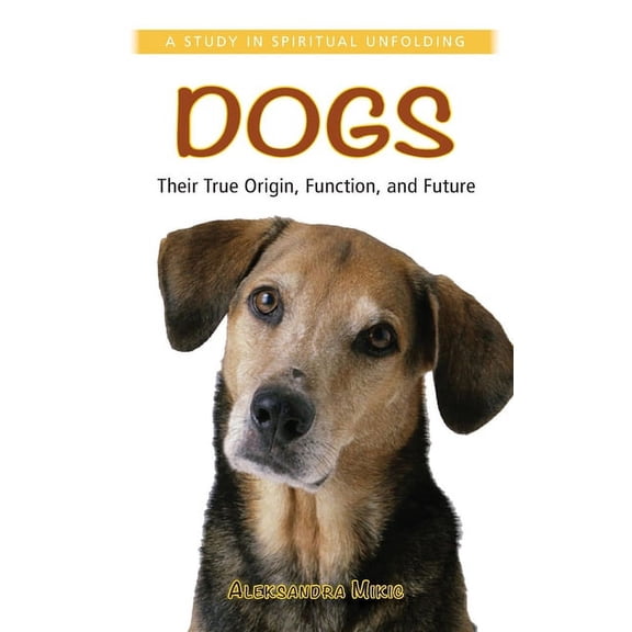 Dogs: Their True Origin, Function and Future: A Study in Spiritual Unfolding, (Paperback)