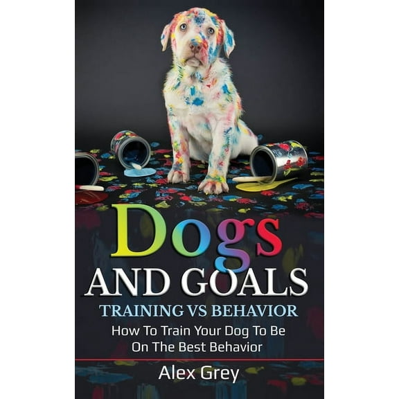 Dogs and Goals Training Vs Behavior: How to Train Your Dog to Be on the Best Behavior (Paperback) by Alex Grey