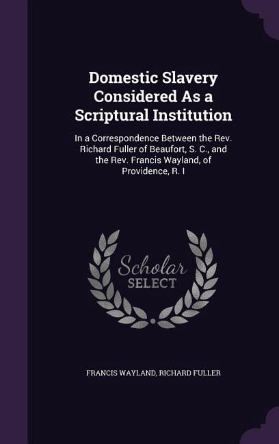 Domestic Slavery Considered As a Scriptural Institution: In a Correspondence Between the Rev. Richard Fuller of Beaufort, S. C., and the Rev. Francis Wayland, of Providence, R. I (Hardcover)