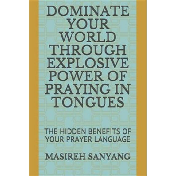 Dominate Your World Through Explosive Power of Praying in Tongues: The Hidden Benefits of Your Prayer Language