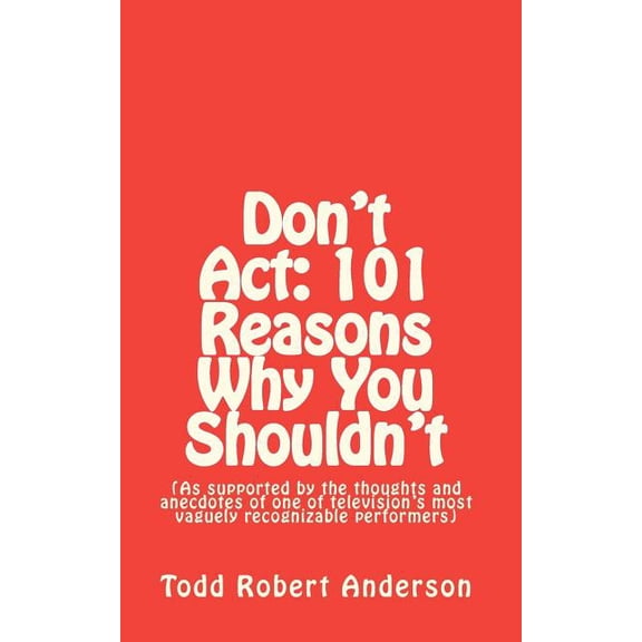 Don't ACT : 101 Reasons Why You Shouldn't: (As Supported by the Thoughts and Anecdotes of One of Television's Most Vaguely Recognizable Performers)