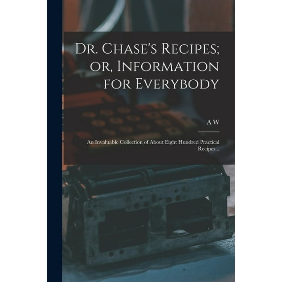 Dr. Chase's Recipes; or, Information for Everybody: An Invaluable Collection of About Eight Hundred Practical Recipes .., (Paperback)
