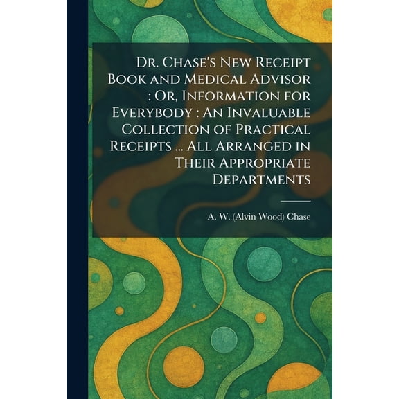 Dr. Chase's New Receipt Book and Medical Advisor: Or, Information for Everybody: An Invaluable Collection of Practical R, (Paperback)