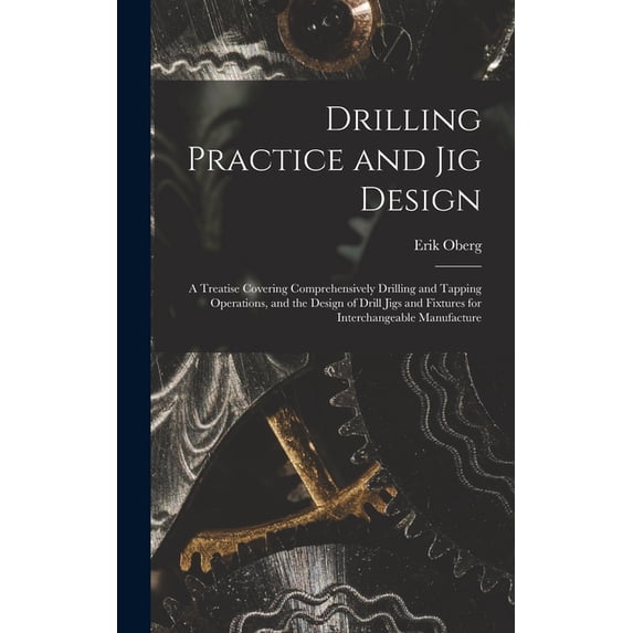 Drilling Practice and Jig Design: A Treatise Covering Comprehensively Drilling and Tapping Operations, and the Design of, (Hardcover)