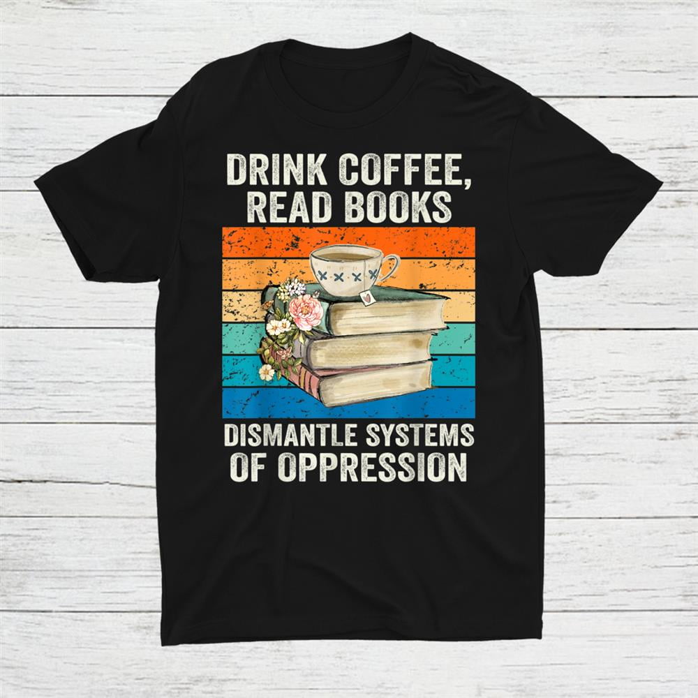 Drink coffee read books dismantle systems of oppression shirt walmart