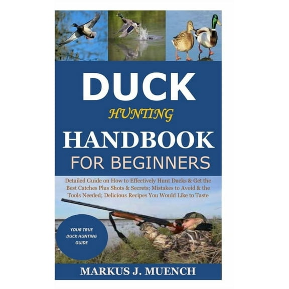 Duck Hunting Handbook for Beginners: Detailed Guide on How to Effectively Hunt Ducks&Get theBest Catches Plus Shots&secrets;Mistakes to Avoid&the Tools Needed;Delicious Recipes You Would Like to Taste