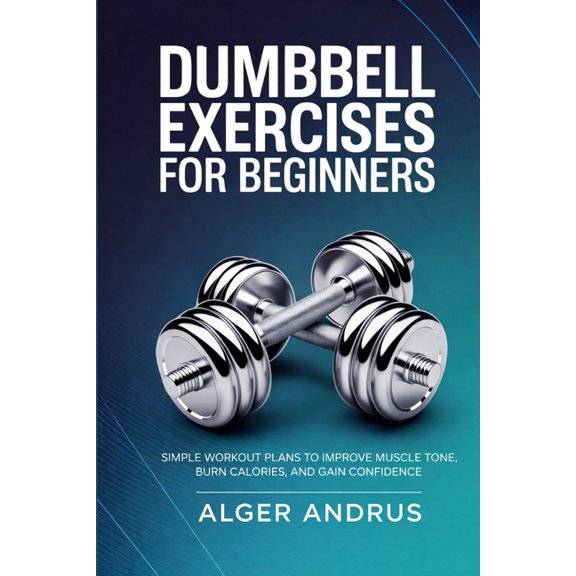 Dumbbell Exercises for Beginners: Simple Workout Plans to Improve Muscle Tone, Burn Calories, and Gain Confidence, (Paperback)