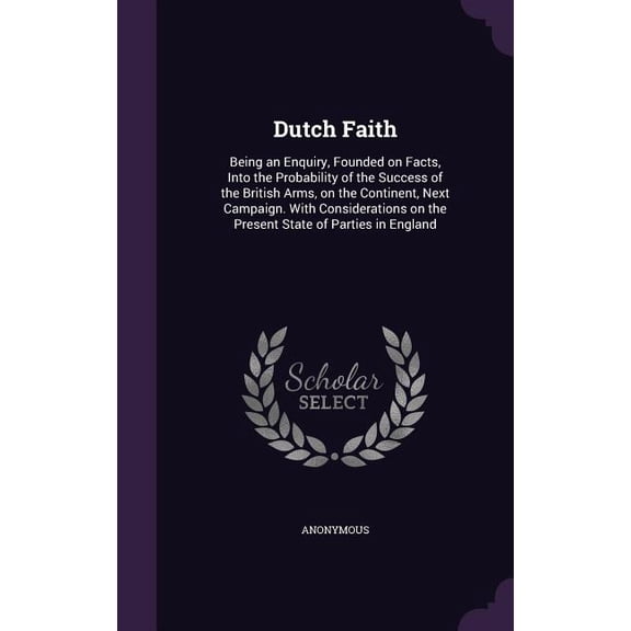 Dutch Faith : Being an Enquiry, Founded on Facts, Into the Probability of the Success of the British Arms, on the Continent, Next Campaign. With Considerations on the Present State of Parties in England (Hardcover)