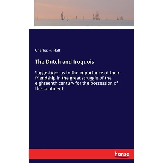 The Dutch and Iroquois: Suggestions as to the importance of their friendship in the great struggle of the eighteenth cen, (Paperback)