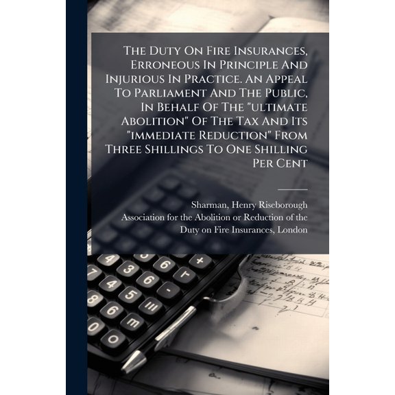 The Duty On Fire Insurances, Erroneous In Principle And Injurious In Practice. An Appeal To Parliament And The Public, In Behalf Of The "ultimate Abolition" Of The Tax And Its "immediate Reduction" From Three Shillings To One Shilling Per Cent (Paperback)