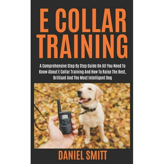 E Collar Training: A Comprehensive Step by Step Guide on All You Need to Know about E Collar Training and How to Raise the Best, Brilliant and the Most Intelligent Dog (Paperback)