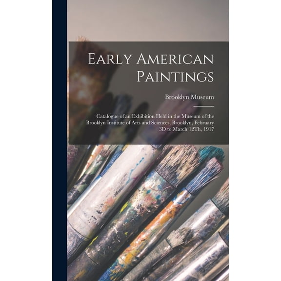 Early American Paintings: Catalogue of an Exhibition Held in the Museum of the Brooklyn Institute of Arts and Sciences, Brooklyn, February 3D to March 12Th, 1917 (Hardcover)