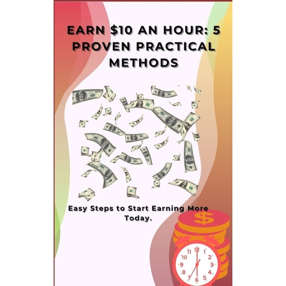 Earn $10 an Hour: 5 Proven Practical Methods: Easy Steps to Start Earning More Today., (Paperback)