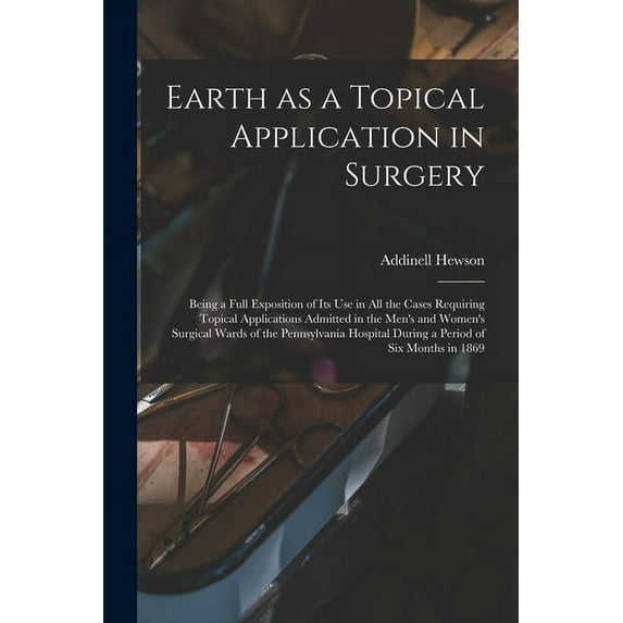 Earth as a Topical Application in Surgery: Being a Full Exposition of Its Use in All the Cases Requiring Topical Applications Admitted in the Men's and Women's Surgical Wards of the Pennsylvania Hospi