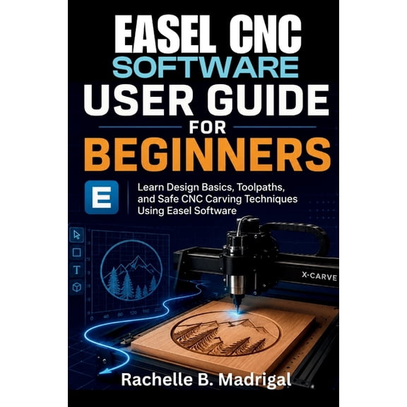 Easel CNC Software User Guide for Beginners: Learn Design Basics, Toolpaths, and Safe CNC Carving Techniques Using Easel, (Paperback)