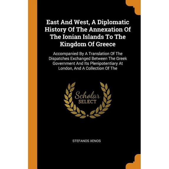 East and West, a Diplomatic History of the Annexation of the Ionian Islands to the Kingdom of Greece : Accompanied by a Translation of the Dispatches Exchanged Between the Greek Government and Its Plenipotentiary at London, and a Collection of the (Paperback)