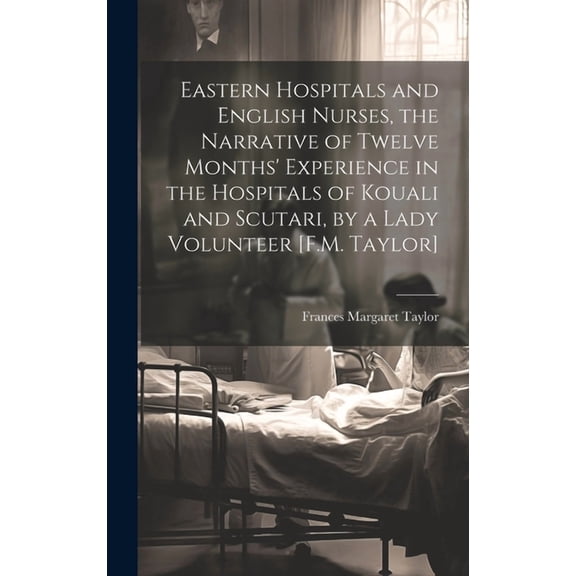 Eastern Hospitals and English Nurses, the Narrative of Twelve Months' Experience in the Hospitals of Kouali and Scutari, by a Lady Volunteer [F.M. Taylor] (Hardcover)