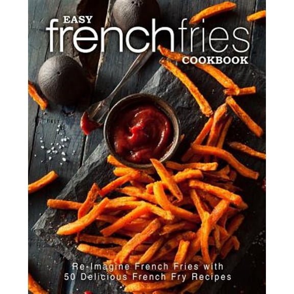 Easy French Fries Cookbook: Re-Imagine French Fries with 50 Delicious French Fry Recipes (2nd Edition)
