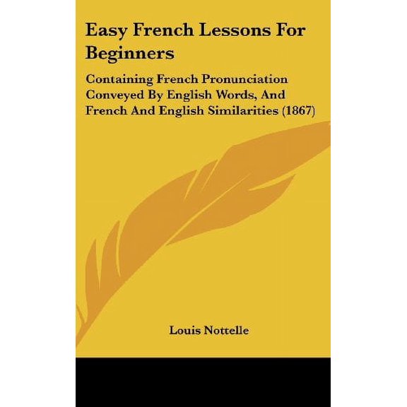 Easy French Lessons For Beginners: Containing French Pronunciation Conveyed By English Words, And French And English Similarities 1867 Hardcover 1436911532 9781436911535 Louis Nottelle