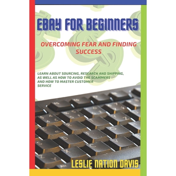 Ebay for Beginners: Overcoming Fear and Finding Success: Everything You Need to Know to Build Confidence and List That First Item! Learn Tips About Sourcing, Research and Shipping, As Well As How To A