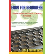 Ebay for Beginners Overcoming Fear and Finding Success Everything You Need to Know to Build Confidence and List That First Item! Learn Tips About Sourcing, Research and Shipping, As Well As How To A