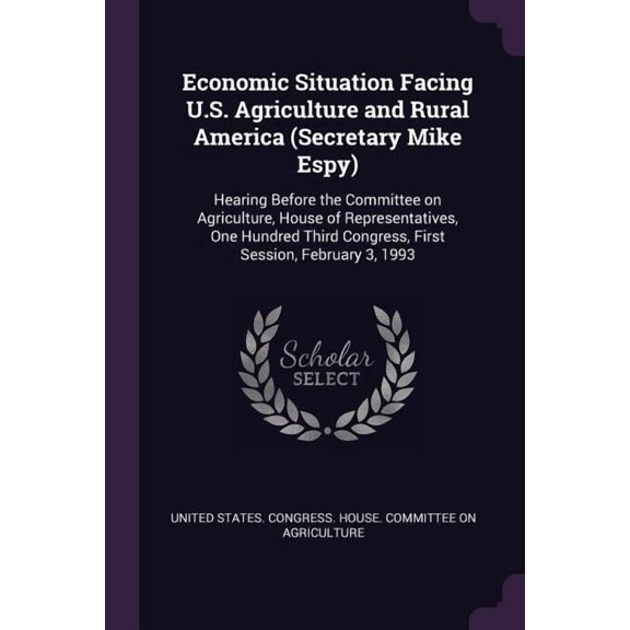 Economic Situation Facing U.S. Agriculture and Rural America (Secretary Mike Espy) : Hearing Before the Committee on Agriculture, House of Representatives, One Hundred Third Congress, First Session, February 3, 1993 (Paperback)