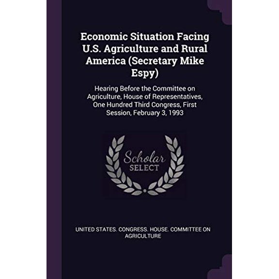 Economic Situation Facing U.S. Agriculture and Rural America Secretary Mike Espy : Hearing Before the Committee on Agriculture, House of . Congress, First Session, February 3, 1993 Paperback Unit