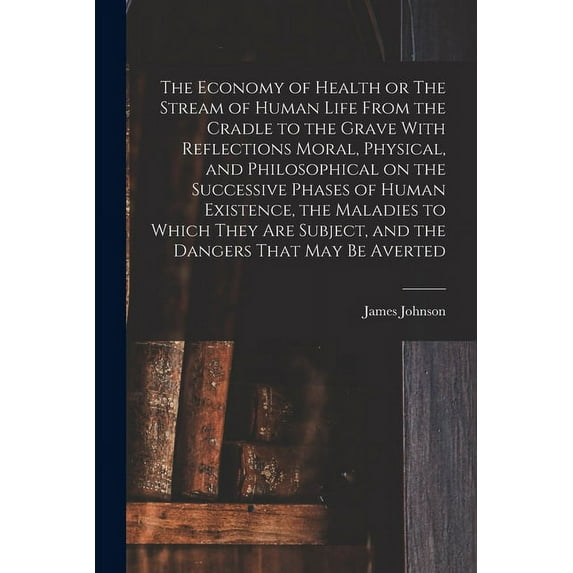 The Economy of Health or The Stream of Human Life From the Cradle to the Grave With Reflections Moral, Physical, and Philosophical on the Successive Phases of Human Existence, the Maladies to Which Th