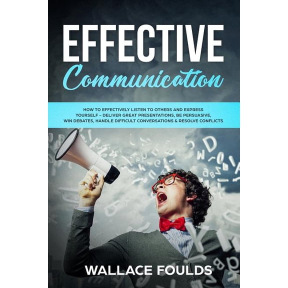 Effective Communication: How to Effectively Listen to Others and Express Yourself - Deliver Great Presentations, Be Persuasive, Win Debates, Ha