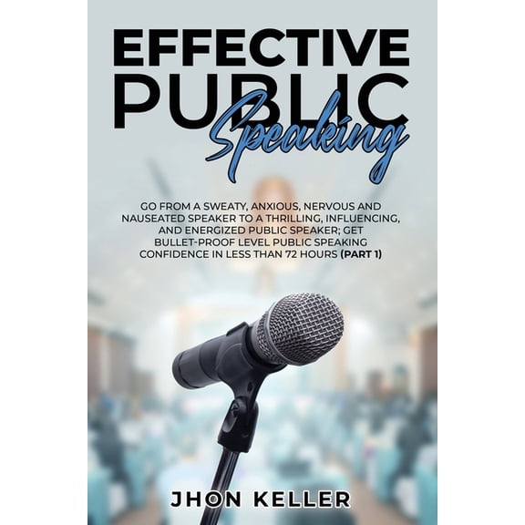 Effective Public Speaking: Go from a Sweaty, Anxious, Nervous and Nauseated Speaker to a Thrilling, Influencing, and Energized Public Speaker; Get Bullet-Proof Level Public Speaking Confidence in Less