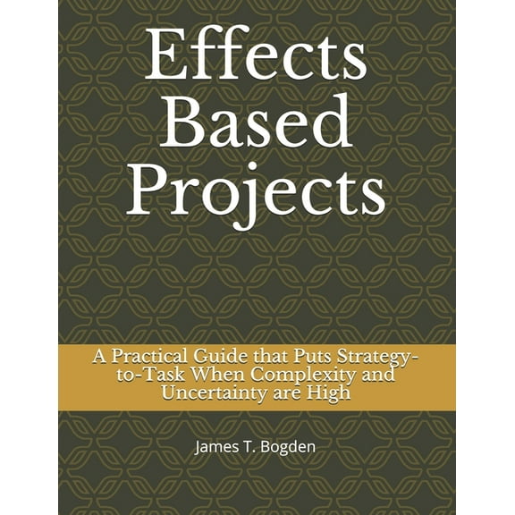 Effects Based Projects: A Practical Guide that Puts Strategy-to-Task When Complexity and Uncertainty are High Paperback 1651044015 9781651044018 James T Bogden