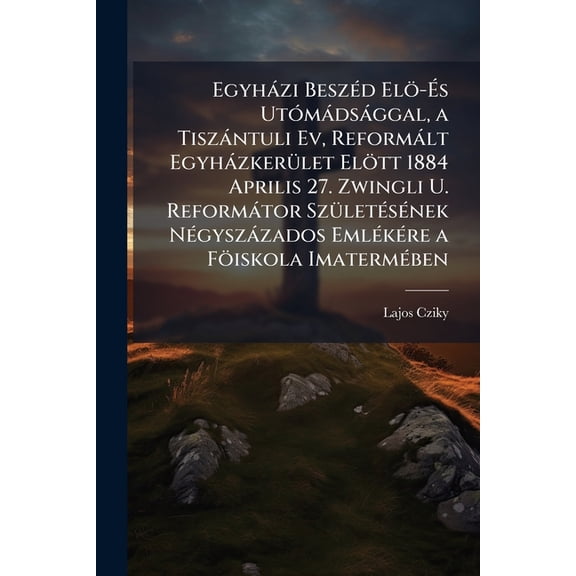Egyhazi Beszed ELO-Es Utomadsaggal, a Tiszantuli Ev, Reformalt Egyhazkerulet Elott 1884 Aprilis 27. Zwingli U. Reformator Szuletesenek Negyszazados Em Paperback