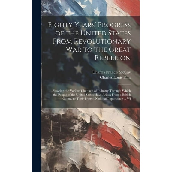 Eighty Years' Progress of the United States From Revolutionary War to the Great Rebellion: Showing the Various Channels of Industry Through Which the People of the United States Have Arisen From a Bri