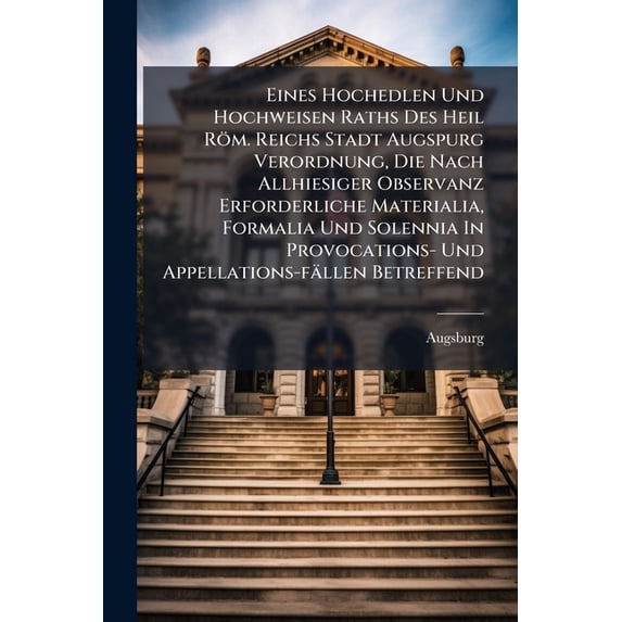 Eines Hochedlen Und Hochweisen Raths Des Heil Röm. Reichs Stadt Augspurg Verordnung, Die Nach Allhiesiger Observanz Erforderliche Materialia, Formalia Und Solennia In Provocations- Und Appellations-fällen Betreffend (Paperback)