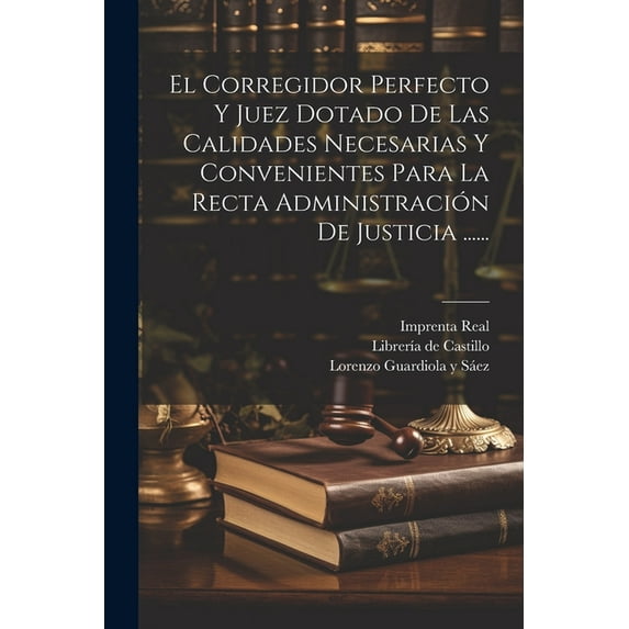 El Corregidor Perfecto Y Juez Dotado De Las Calidades Necesarias Y Convenientes Para La Recta Administración De Justicia ...... (Paperback)