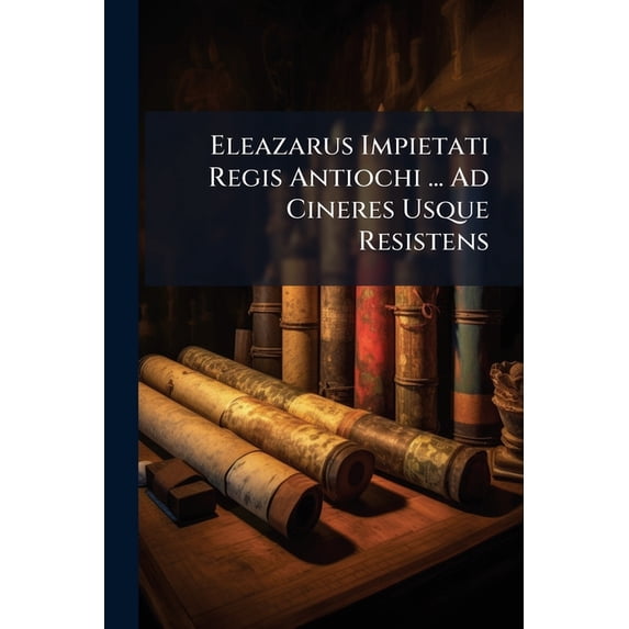 Eleazarus Impietati Regis Antiochi ... Ad Cineres Usque Resistens (Paperback)