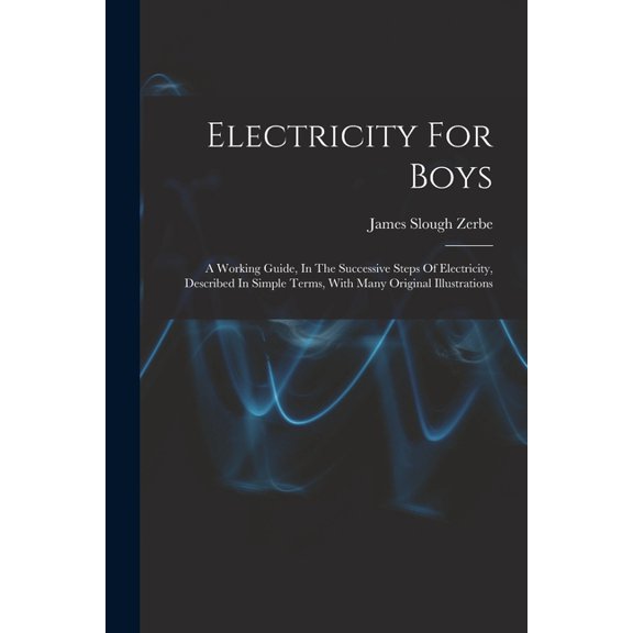 Electricity For Boys: A Working Guide, In The Successive Steps Of Electricity, Described In Simple Terms, With Many Orig, (Paperback)