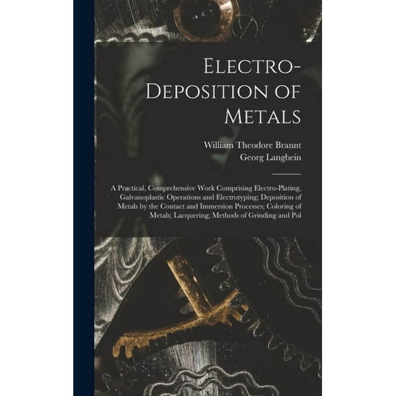 Electro-Deposition of Metals: A Practical, Comprehensive Work Comprising Electro-Plating, Galvanoplastic Operations and , (Hardcover)