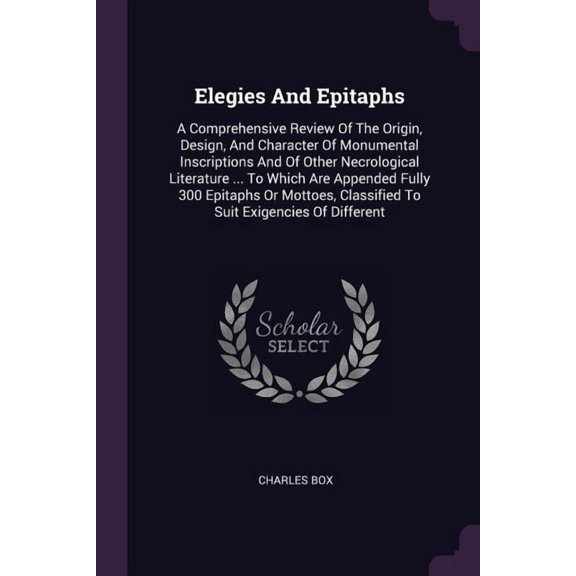 Elegies And Epitaphs : A Comprehensive Review Of The Origin, Design, And Character Of Monumental Inscriptions And Of Other Necrological Literature ... To Which Are Appended Fully 300 Epitaphs Or Mottoes, Classified To Suit Exigencies Of Different (Paperback)