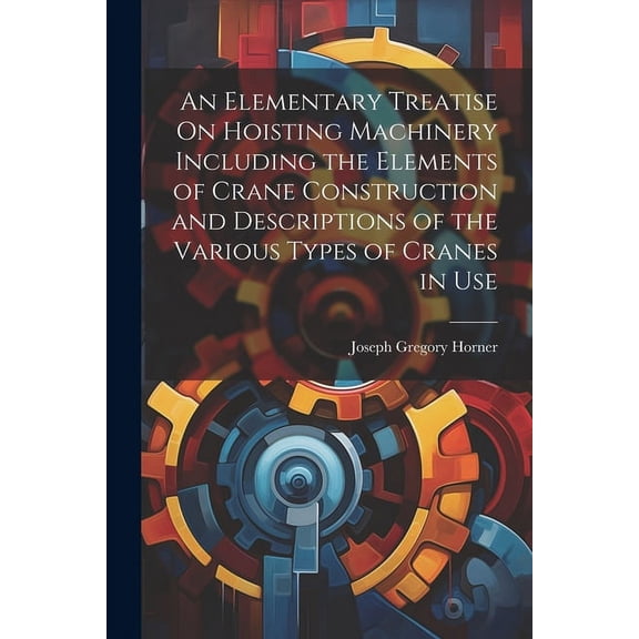 An Elementary Treatise On Hoisting Machinery Including the Elements of Crane Construction and Descriptions of the Various Types of Cranes in Use (Paperback)