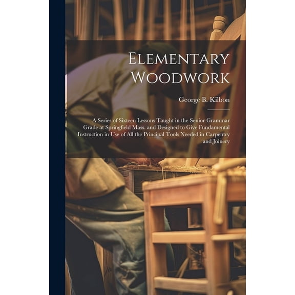 Elementary Woodwork: A Series of Sixteen Lessons Taught in the Senior Grammar Grade at Springfield Mass. and Designed to Give Fundamental Instruction in use of all the Principal Tools Needed in Carpen